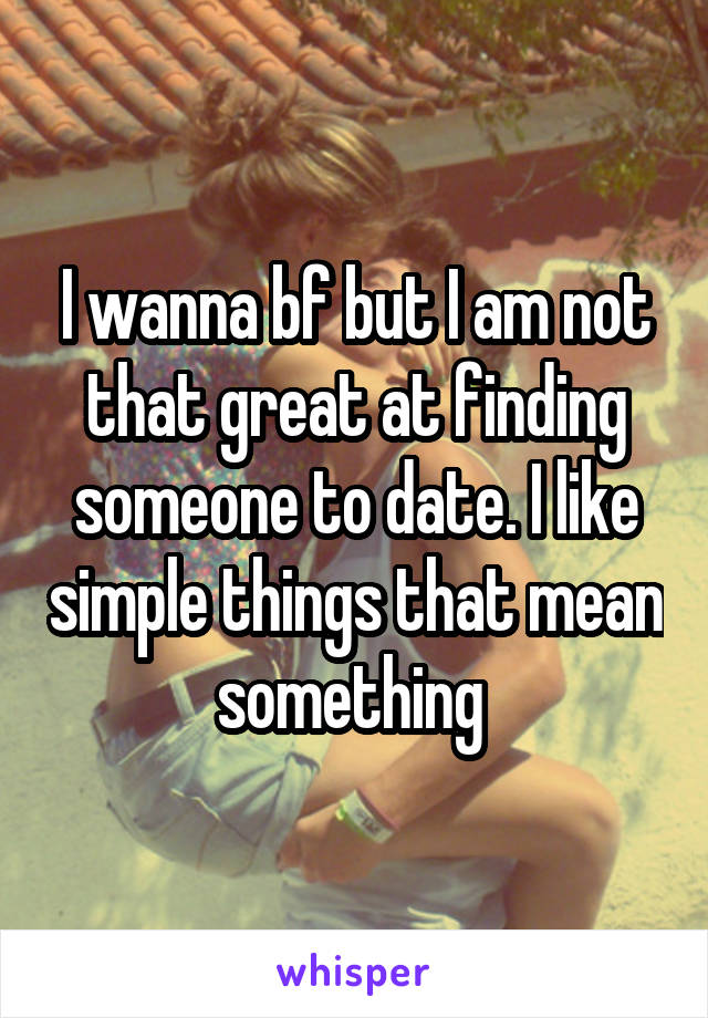 I wanna bf but I am not that great at finding someone to date. I like simple things that mean something 