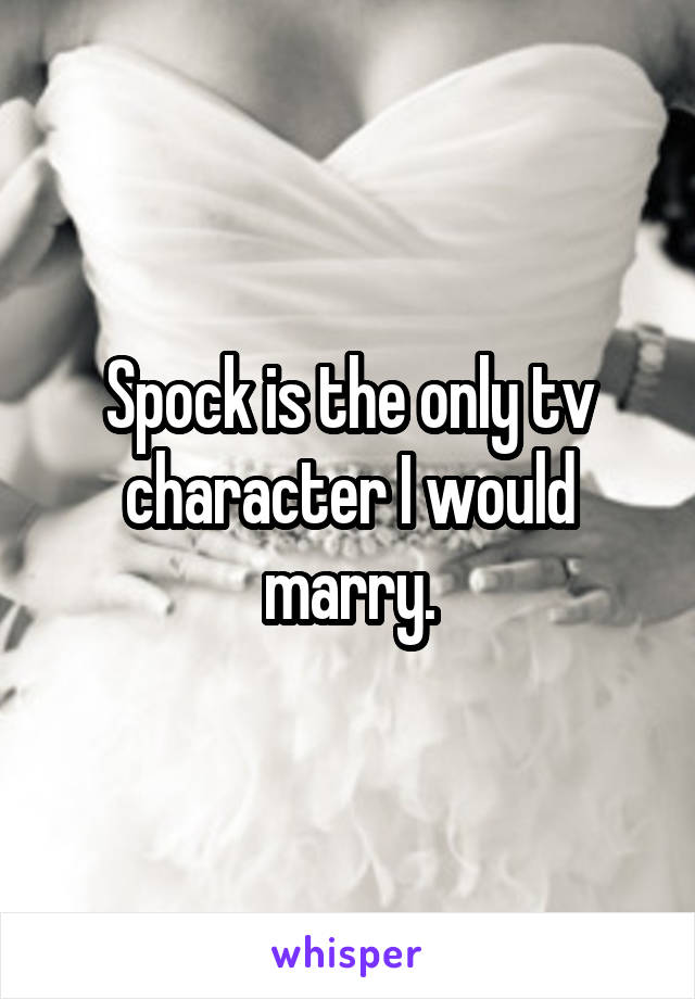 Spock is the only tv character I would marry.
