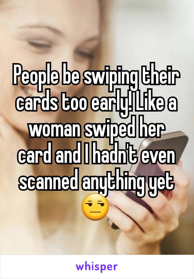 People be swiping their cards too early! Like a woman swiped her card and I hadn't even scanned anything yet😒 