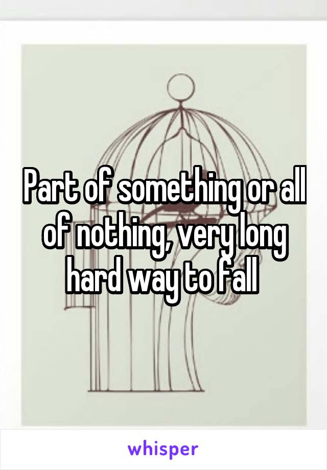 Part of something or all of nothing, very long hard way to fall 
