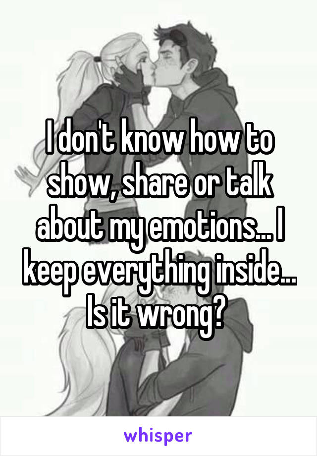 I don't know how to show, share or talk about my emotions... I keep everything inside... Is it wrong? 