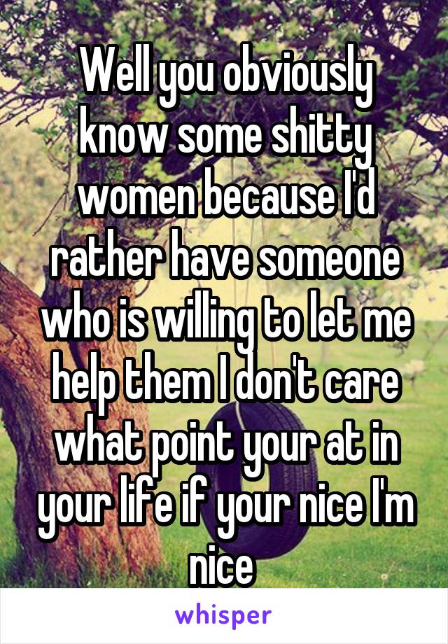 Well you obviously know some shitty women because I'd rather have someone who is willing to let me help them I don't care what point your at in your life if your nice I'm nice 