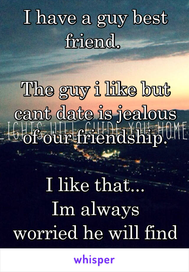 I have a guy best friend. 

The guy i like but cant date is jealous of our friendship.

I like that...
Im always worried he will find someone else.