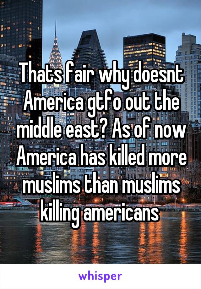 Thats fair why doesnt America gtfo out the middle east? As of now America has killed more muslims than muslims killing americans 