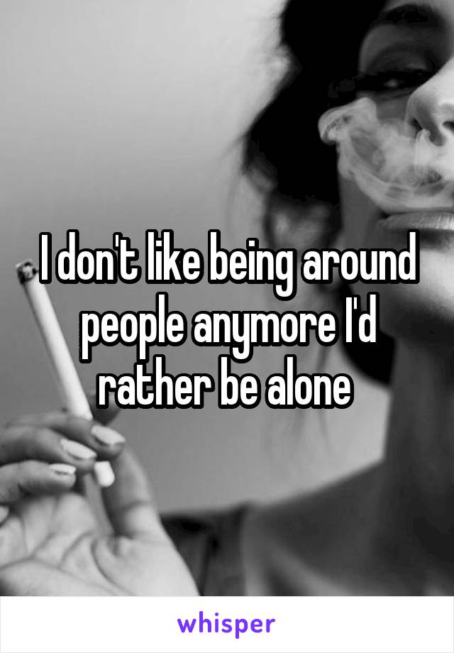 I don't like being around people anymore I'd rather be alone 