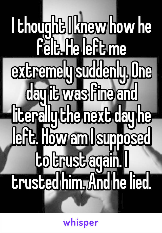 I thought I knew how he felt. He left me extremely suddenly. One day it was fine and literally the next day he left. How am I supposed to trust again. I trusted him. And he lied. 