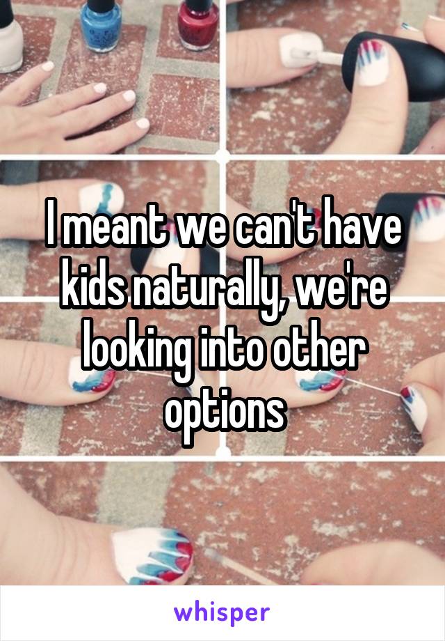I meant we can't have kids naturally, we're looking into other options