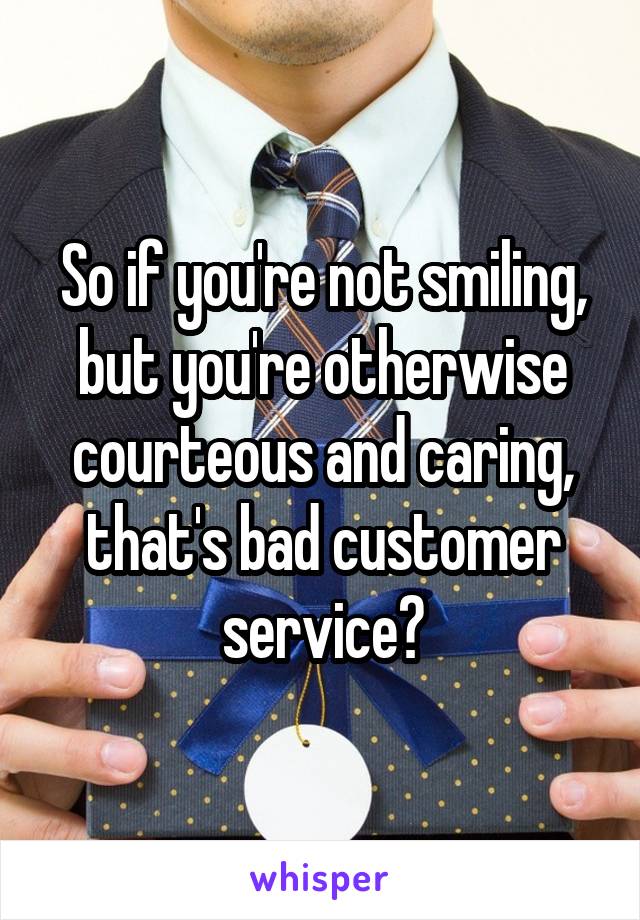So if you're not smiling, but you're otherwise courteous and caring, that's bad customer service?