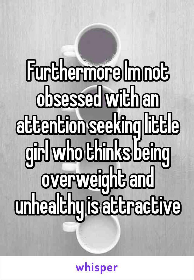 Furthermore Im not obsessed with an attention seeking little girl who thinks being overweight and unhealthy is attractive