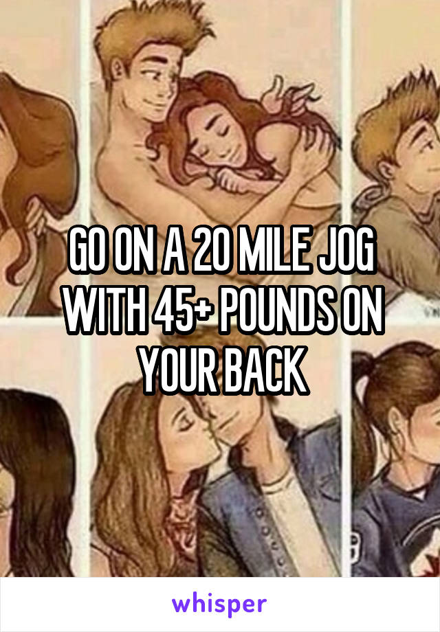 GO ON A 20 MILE JOG WITH 45+ POUNDS ON YOUR BACK