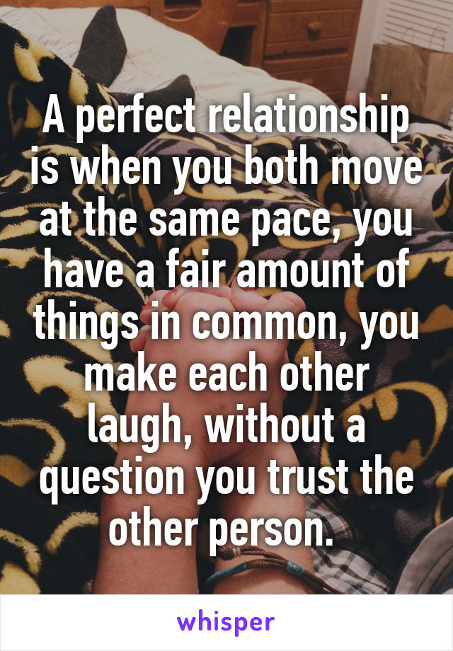 A perfect relationship is when you both move at the same pace, you have a fair amount of things in common, you make each other laugh, without a question you trust the other person. 