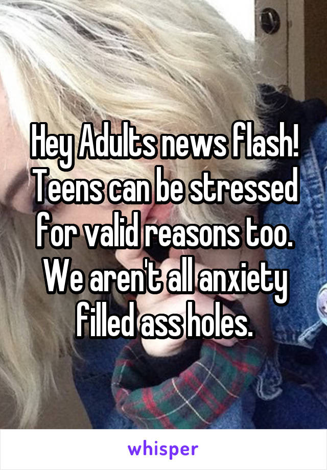 Hey Adults news flash! Teens can be stressed for valid reasons too. We aren't all anxiety filled ass holes.