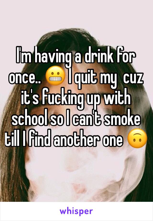 I'm having a drink for once.. 😬 I quit my  cuz it's fucking up with school so I can't smoke till I find another one 🙃