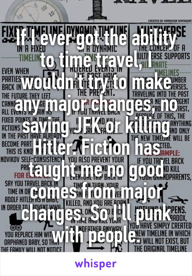 If I ever got the ability to time travel, I wouldn't try to make any major changes, no saving JFK or killing Hitler. Fiction has taught me no good comes from major changes. So I'll punk with people.