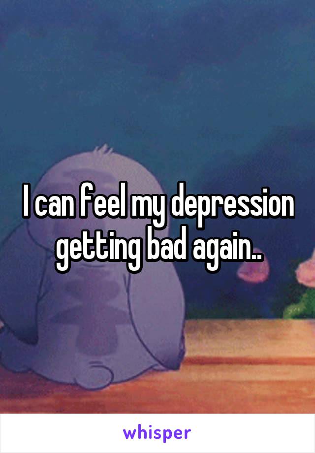 I can feel my depression getting bad again..