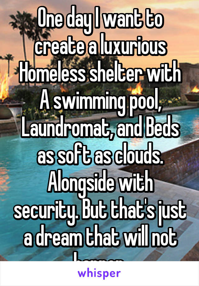 One day I want to create a luxurious Homeless shelter with A swimming pool, Laundromat, and Beds as soft as clouds. Alongside with security. But that's just a dream that will not happen.