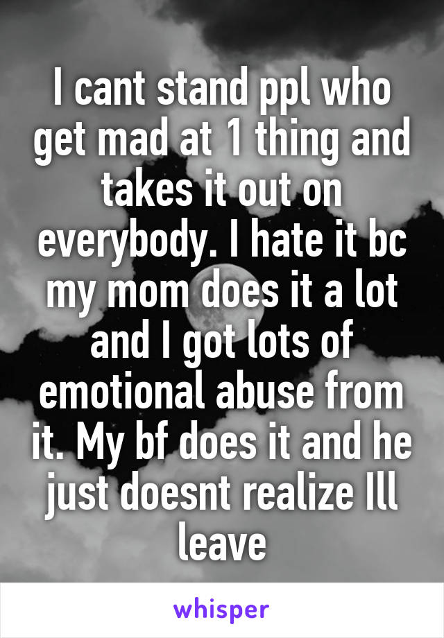 I cant stand ppl who get mad at 1 thing and takes it out on everybody. I hate it bc my mom does it a lot and I got lots of emotional abuse from it. My bf does it and he just doesnt realize Ill leave