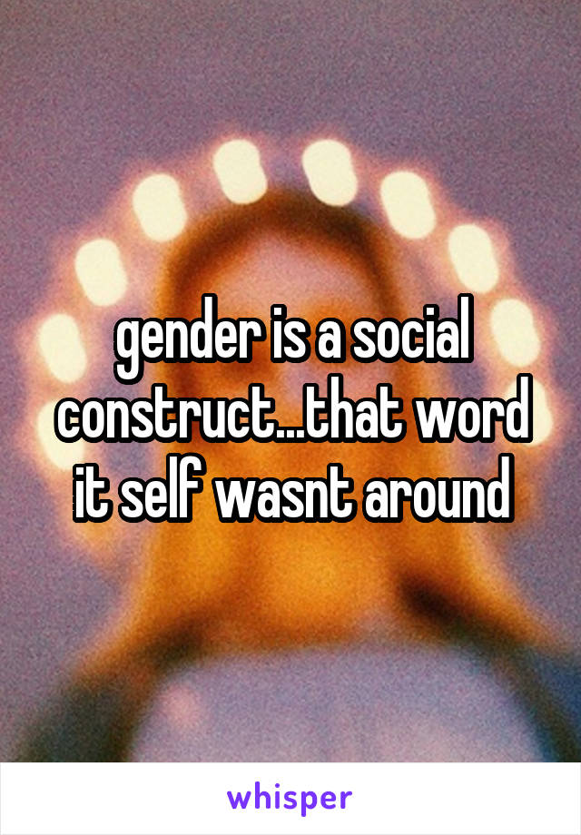 gender is a social construct...that word it self wasnt around