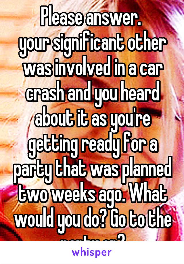 Please answer. 
your significant other was involved in a car crash and you heard about it as you're getting ready for a party that was planned two weeks ago. What would you do? Go to the party or?