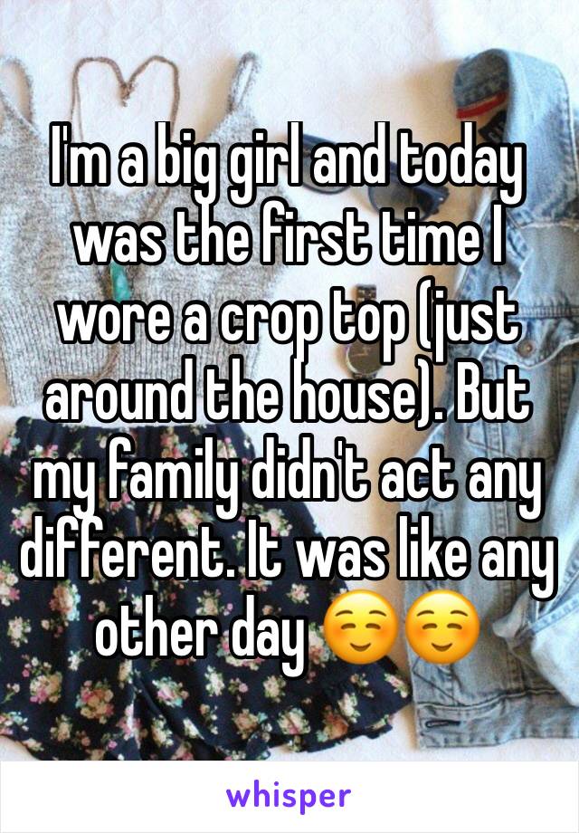 I'm a big girl and today was the first time I wore a crop top (just around the house). But my family didn't act any different. It was like any other day ☺️☺️