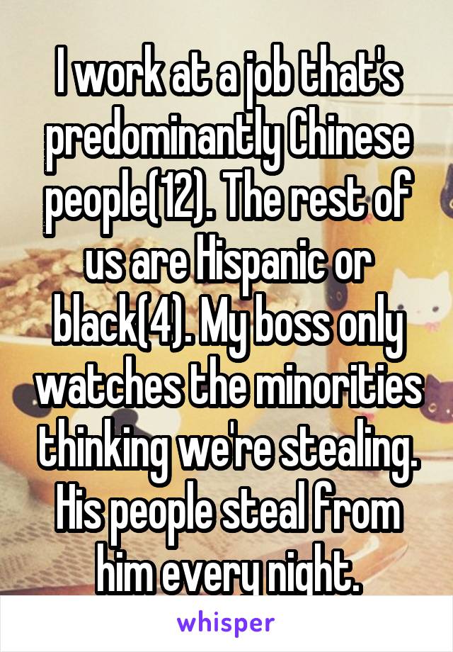 I work at a job that's predominantly Chinese people(12). The rest of us are Hispanic or black(4). My boss only watches the minorities thinking we're stealing. His people steal from him every night.