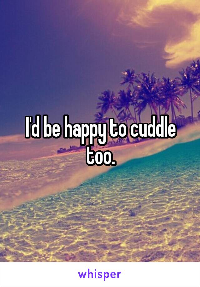 I'd be happy to cuddle too.
