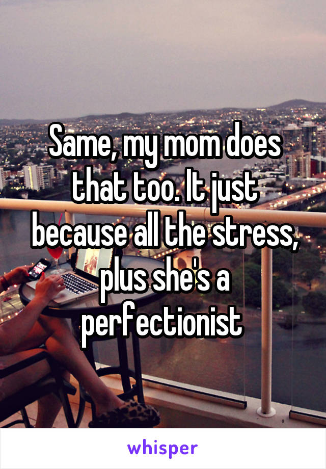 Same, my mom does that too. It just because all the stress, plus she's a perfectionist 