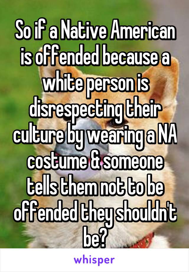 So if a Native American is offended because a white person is disrespecting their culture by wearing a NA costume & someone tells them not to be offended they shouldn't be?