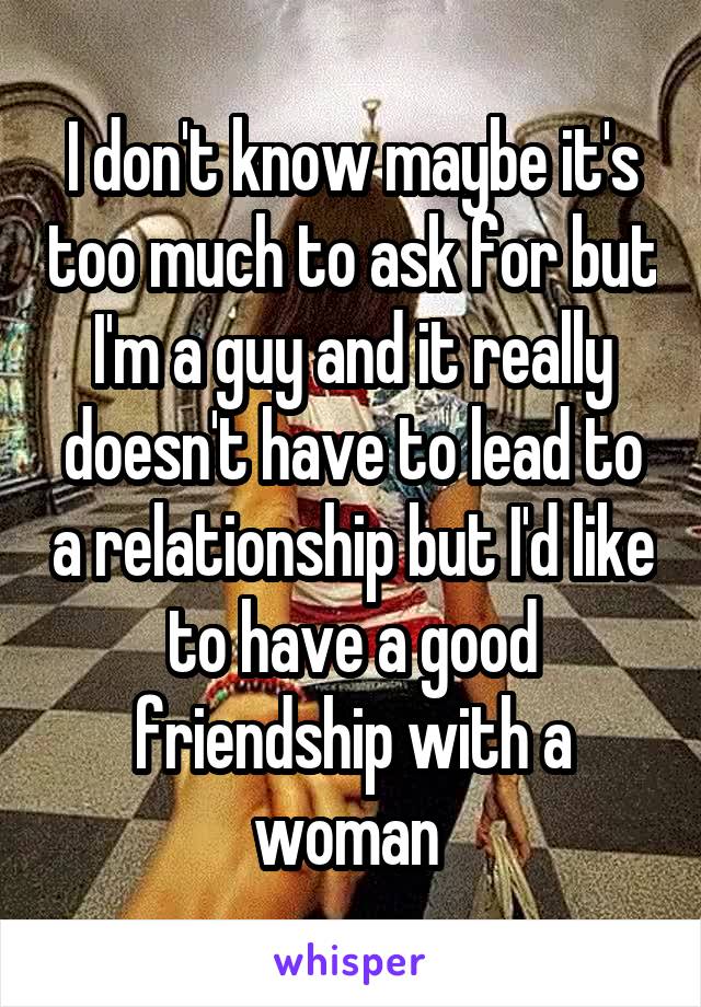 I don't know maybe it's too much to ask for but I'm a guy and it really doesn't have to lead to a relationship but I'd like to have a good friendship with a woman 