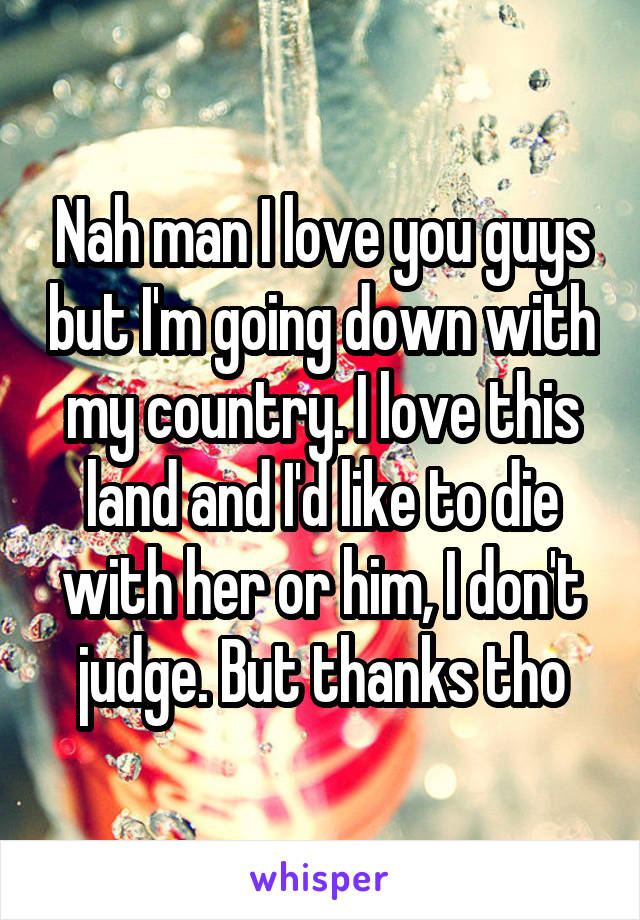 Nah man I love you guys but I'm going down with my country. I love this land and I'd like to die with her or him, I don't judge. But thanks tho