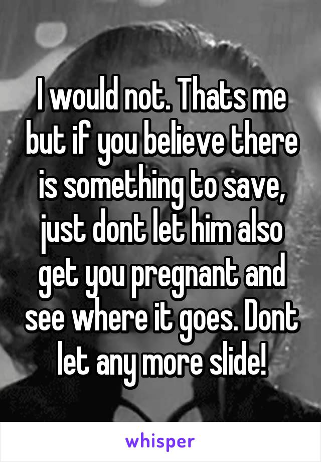 I would not. Thats me but if you believe there is something to save, just dont let him also get you pregnant and see where it goes. Dont let any more slide!