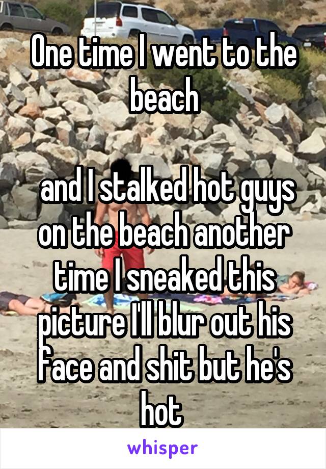 One time I went to the beach

 and I stalked hot guys on the beach another time I sneaked this picture I'll blur out his face and shit but he's hot 