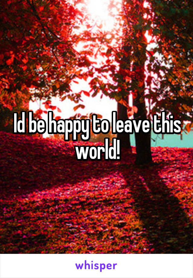 Id be happy to leave this world!