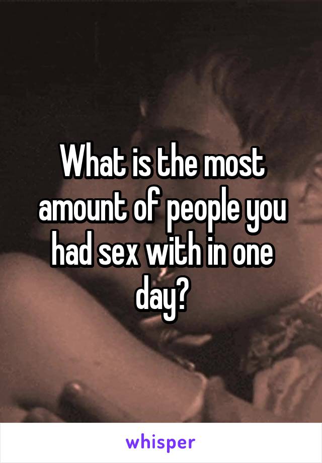 What is the most amount of people you had sex with in one day?