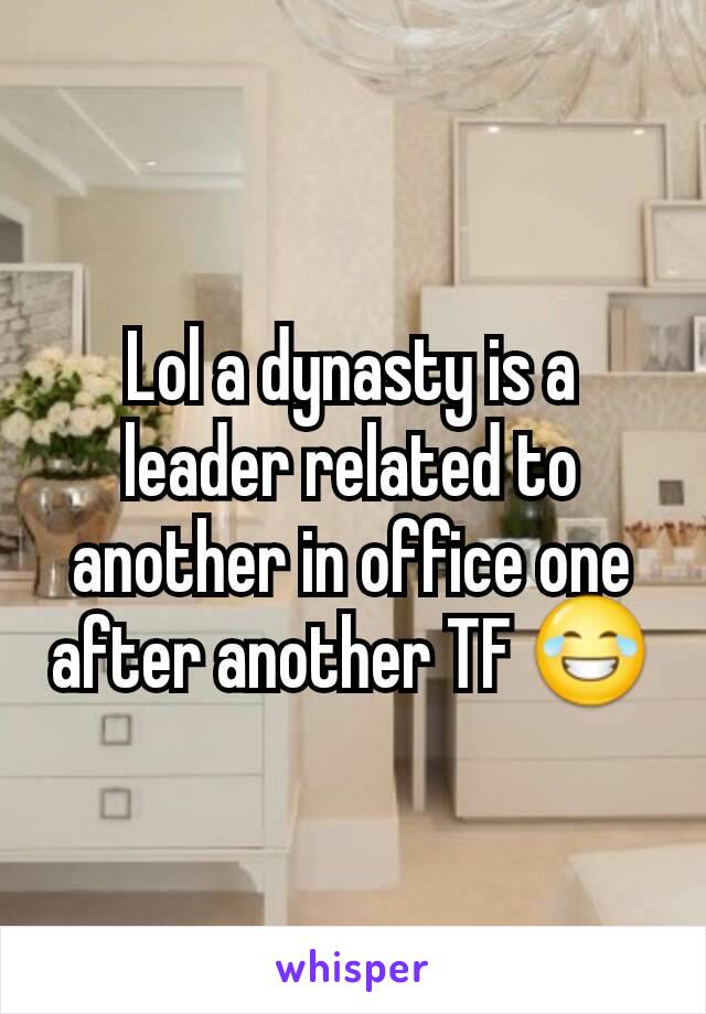 Lol a dynasty is a leader related to another in office one after another TF 😂
