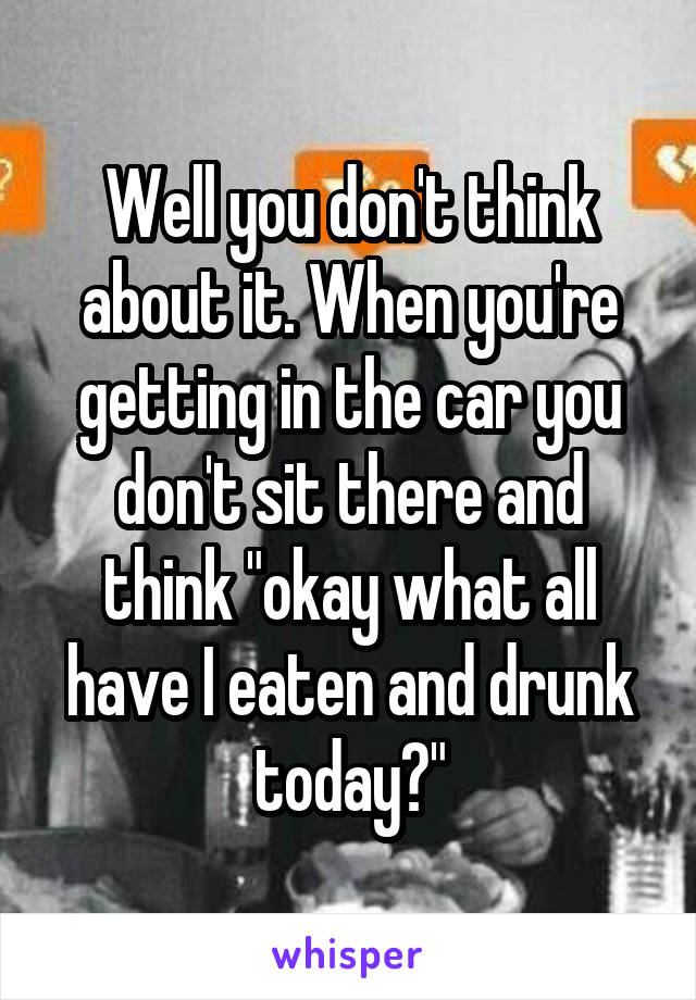 Well you don't think about it. When you're getting in the car you don't sit there and think "okay what all have I eaten and drunk today?"