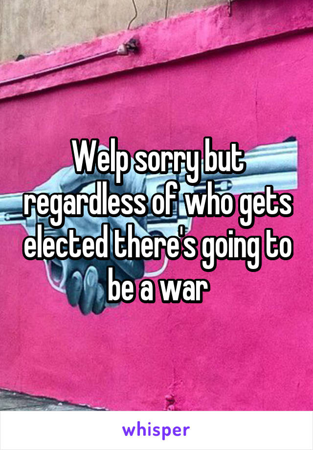 Welp sorry but regardless of who gets elected there's going to be a war