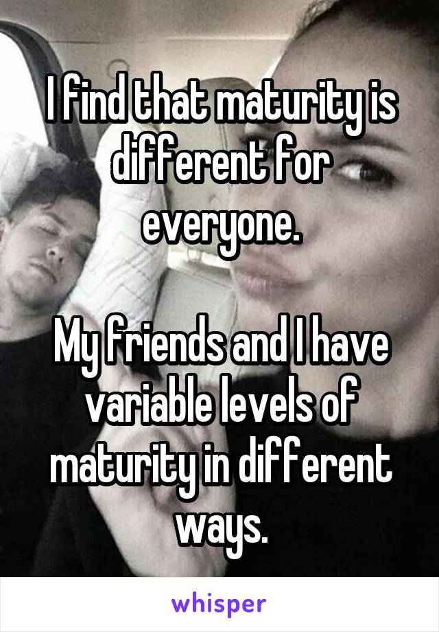 I find that maturity is different for everyone.

My friends and I have variable levels of maturity in different ways.