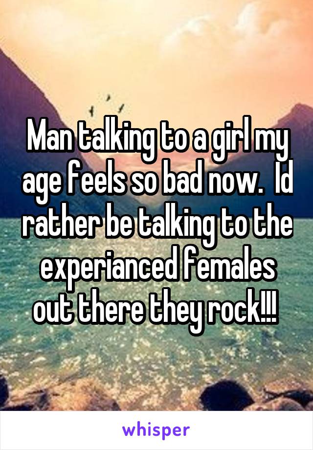 Man talking to a girl my age feels so bad now.  Id rather be talking to the experianced females out there they rock!!! 