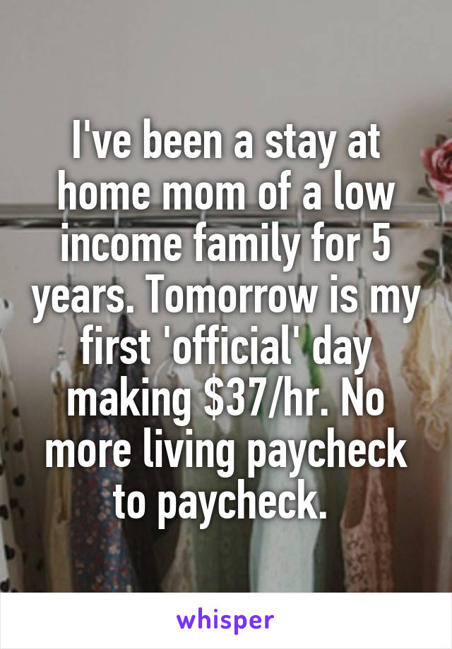 I've been a stay at home mom of a low income family for 5 years. Tomorrow is my first 'official' day making $37/hr. No more living paycheck to paycheck. 