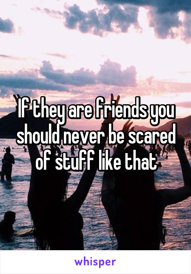 If they are friends you should never be scared of stuff like that