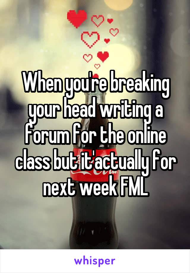When you're breaking your head writing a forum for the online class but it'actually for next week FML