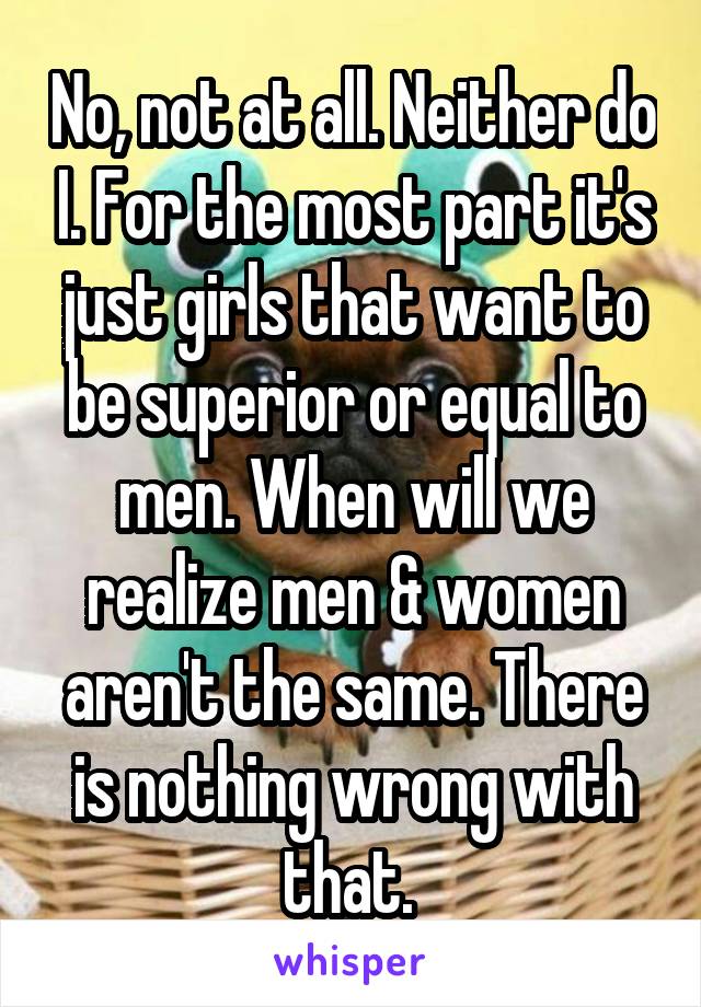 No, not at all. Neither do I. For the most part it's just girls that want to be superior or equal to men. When will we realize men & women aren't the same. There is nothing wrong with that. 