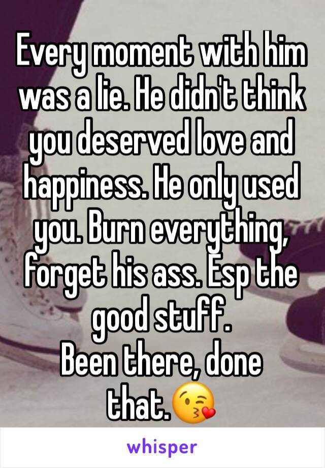 Every moment with him was a lie. He didn't think you deserved love and happiness. He only used you. Burn everything, forget his ass. Esp the good stuff.
Been there, done that.😘