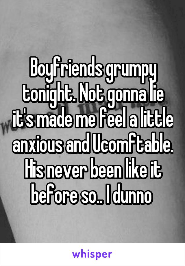 Boyfriends grumpy tonight. Not gonna lie it's made me feel a little anxious and Ucomftable. His never been like it before so.. I dunno 