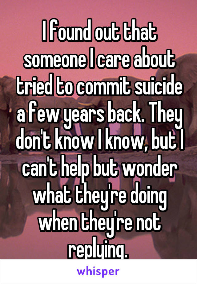 I found out that someone I care about tried to commit suicide a few years back. They don't know I know, but I can't help but wonder what they're doing when they're not replying. 