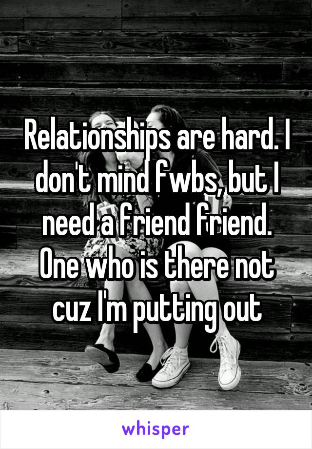 Relationships are hard. I don't mind fwbs, but I need a friend friend. One who is there not cuz I'm putting out
