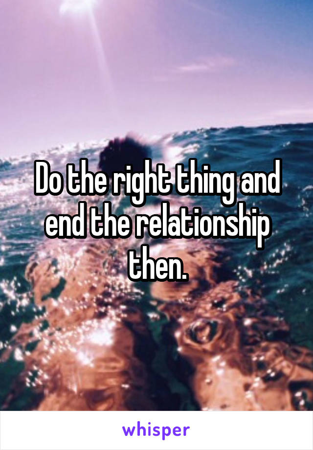 Do the right thing and end the relationship then.