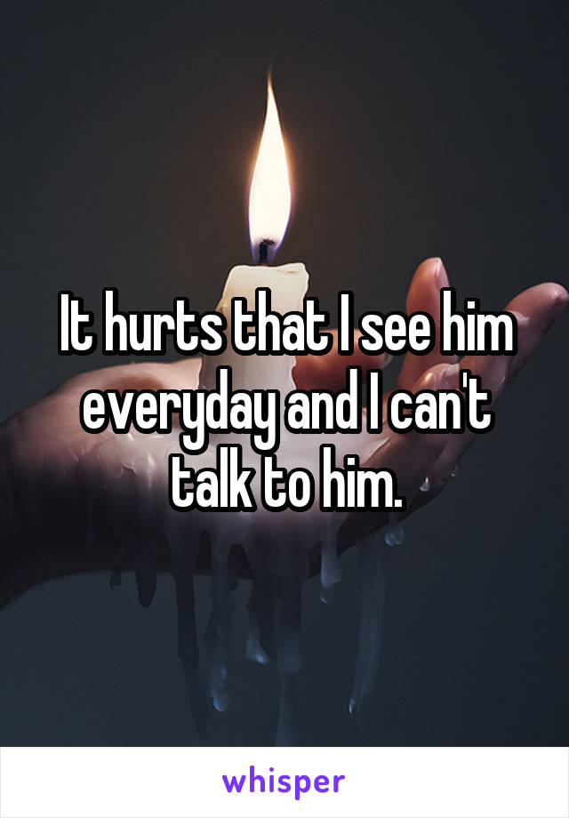 It hurts that I see him everyday and I can't talk to him.
