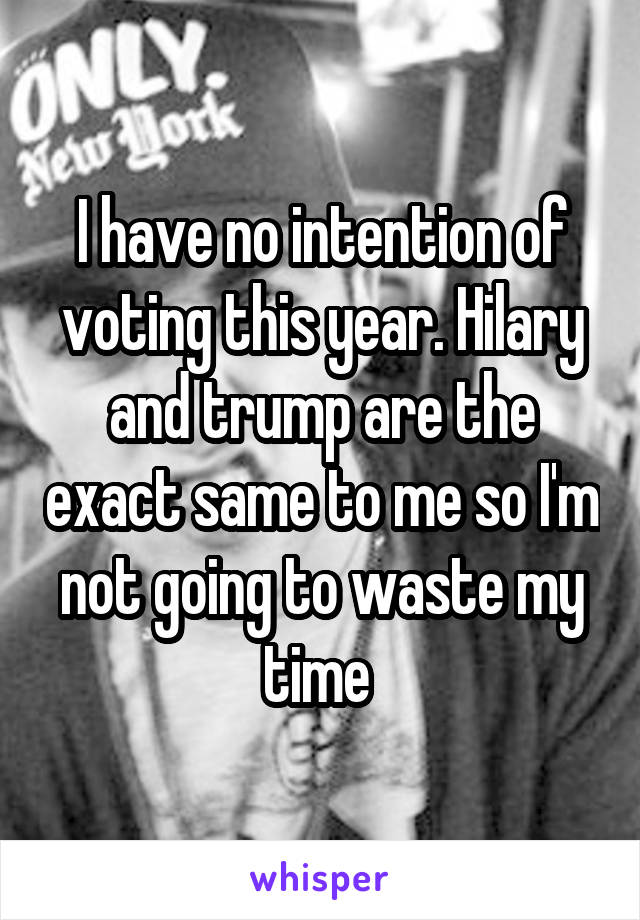 I have no intention of voting this year. Hilary and trump are the exact same to me so I'm not going to waste my time 